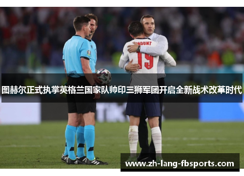 图赫尔正式执掌英格兰国家队帅印三狮军团开启全新战术改革时代