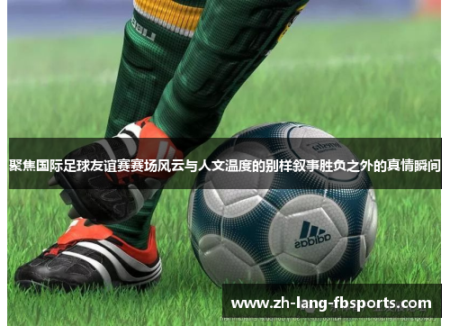 聚焦国际足球友谊赛赛场风云与人文温度的别样叙事胜负之外的真情瞬间 聚焦国际足球友谊赛赛场风云与人文温度的别样叙事胜负之外的真情瞬间