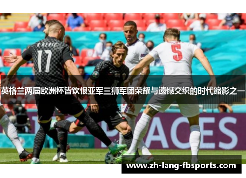 英格兰两届欧洲杯皆饮恨亚军三狮军团荣耀与遗憾交织的时代缩影之一 英格兰两届欧洲杯皆饮恨亚军三狮军团荣耀与遗憾交织的时代缩影之一
