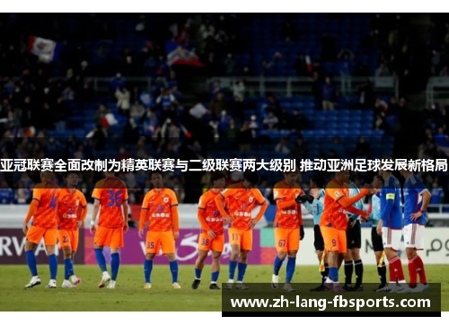 亚冠联赛全面改制为精英联赛与二级联赛两大级别 推动亚洲足球发展新格局